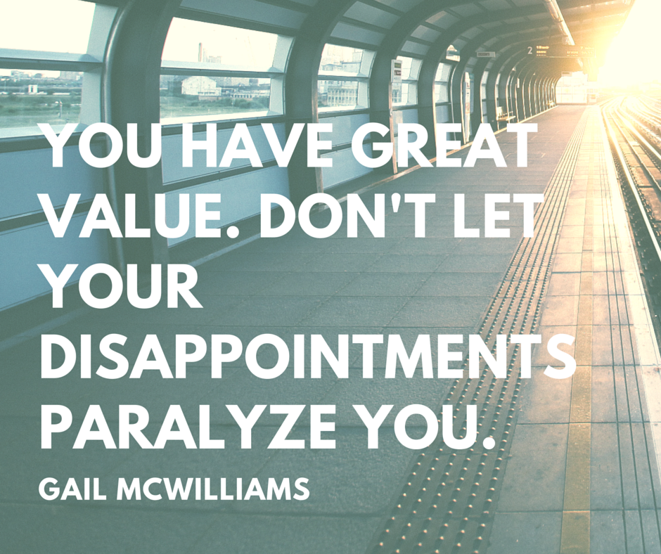 You have great value. Don't let your disappointments paralyze you.