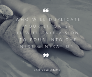 Who will duplicate your efforts- It will take vision to pour into the next generation.